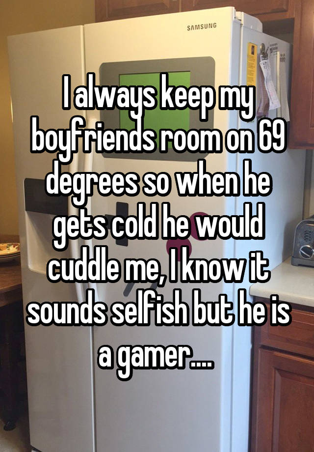 I always keep my boyfriends room on 69 degrees so when he gets cold he would cuddle me, I know it sounds selfish but he is a gamer.... 