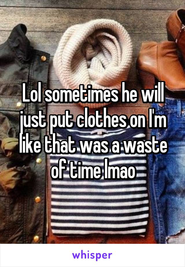 Lol sometimes he will just put clothes on I'm like that was a waste of time lmao