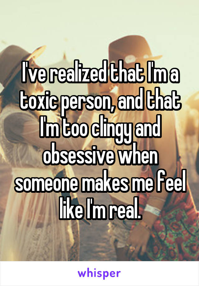 I've realized that I'm a toxic person, and that I'm too clingy and obsessive when someone makes me feel like I'm real.