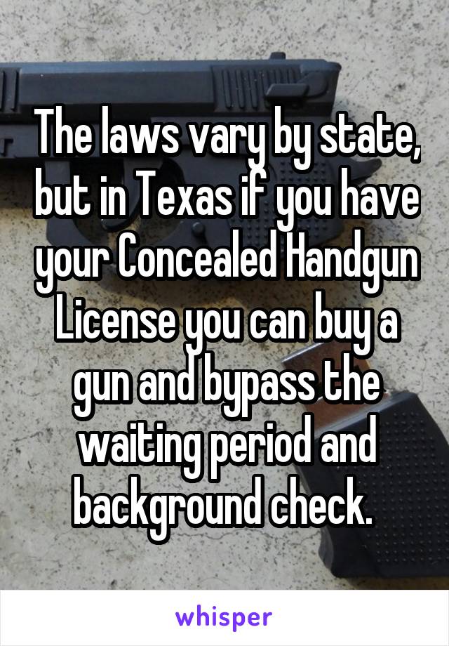 The laws vary by state, but in Texas if you have your Concealed Handgun License you can buy a gun and bypass the waiting period and background check. 