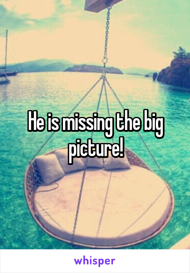 He is missing the big picture!