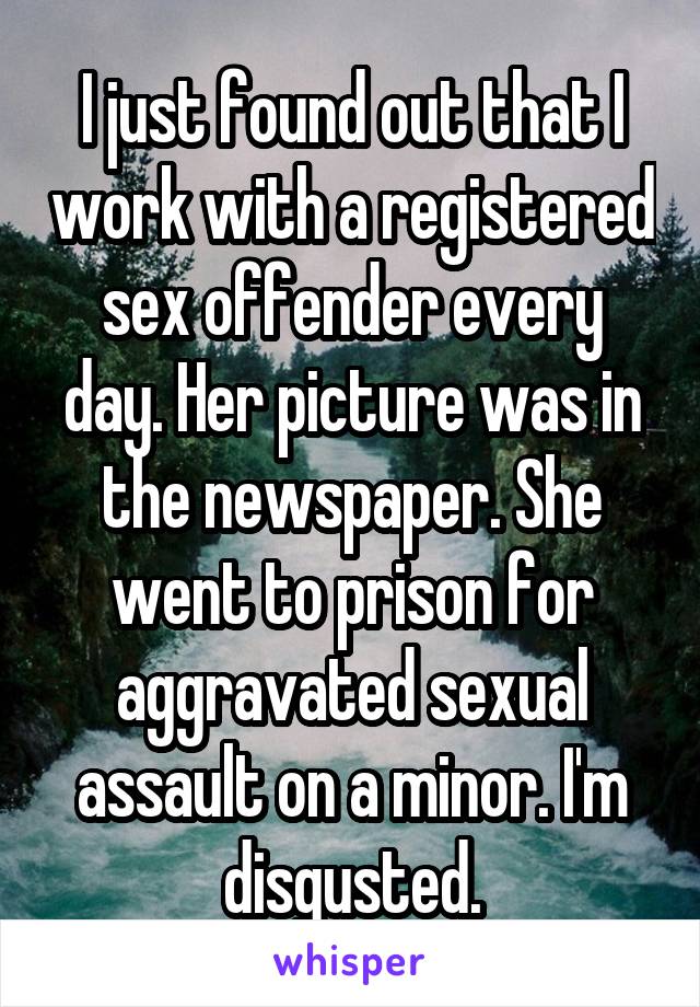 I just found out that I work with a registered sex offender every day. Her picture was in the newspaper. She went to prison for aggravated sexual assault on a minor. I'm disgusted.