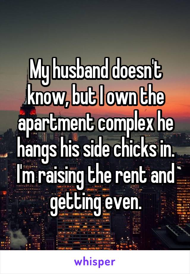 My husband doesn't know, but I own the apartment complex he hangs his side chicks in. I'm raising the rent and getting even.
