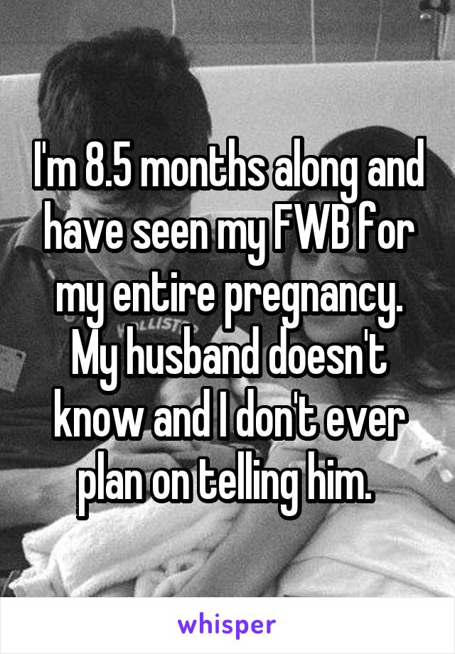 I'm 8.5 months along and have seen my FWB for my entire pregnancy. My husband doesn't know and I don't ever plan on telling him. 