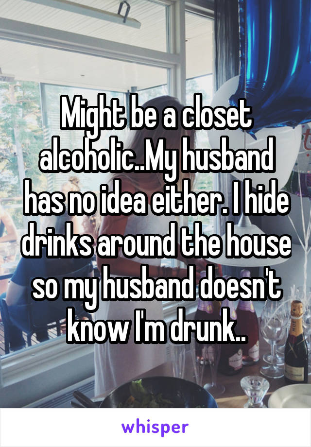 Might be a closet alcoholic..My husband has no idea either. I hide drinks around the house so my husband doesn't know I'm drunk..