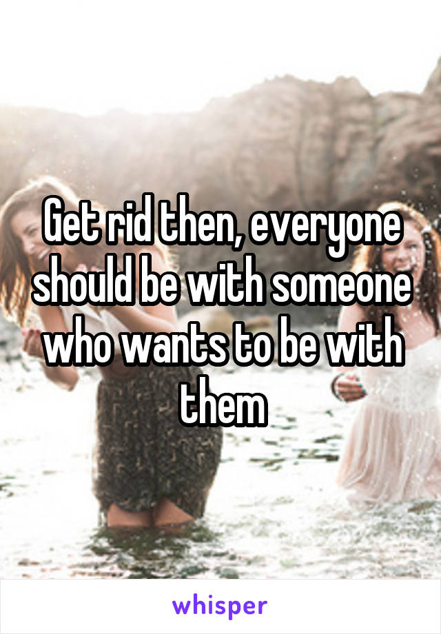 Get rid then, everyone should be with someone who wants to be with them