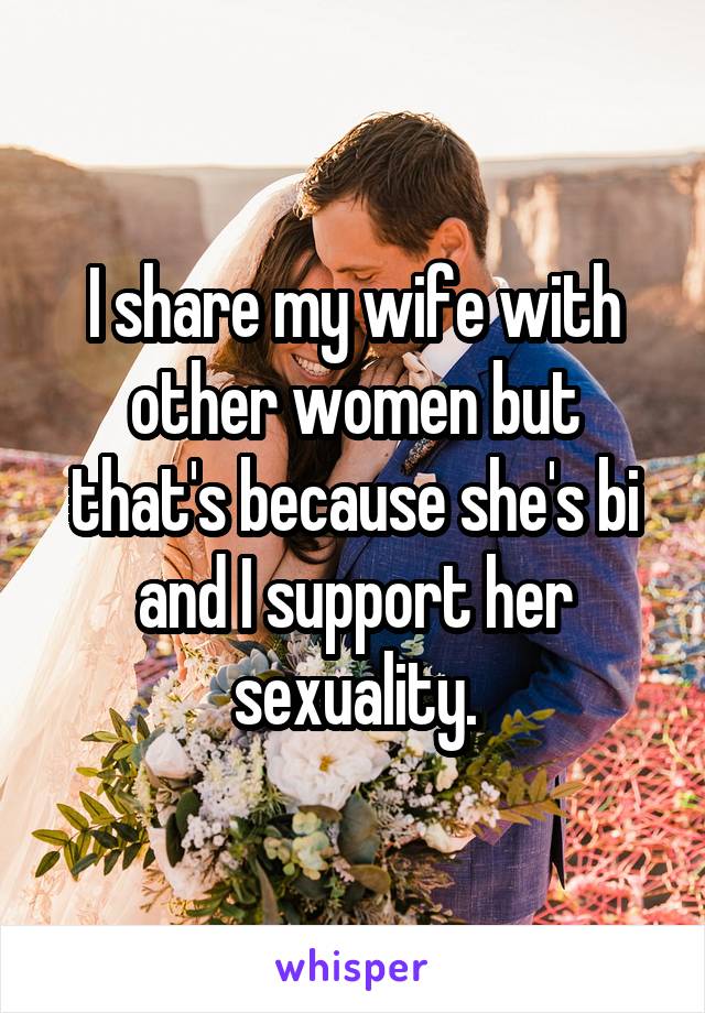 I share my wife with other women but that's because she's bi and I support her sexuality.