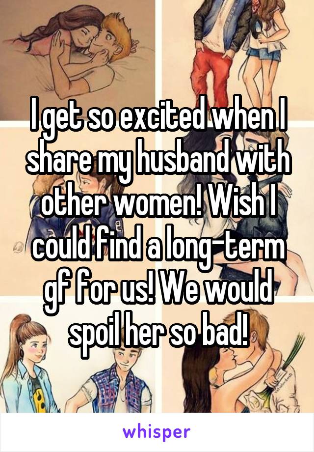 I get so excited when I share my husband with other women! Wish I could find a long-term gf for us! We would spoil her so bad!