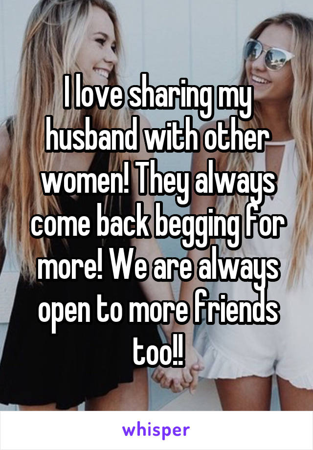 I love sharing my husband with other women! They always come back begging for more! We are always open to more friends too!!