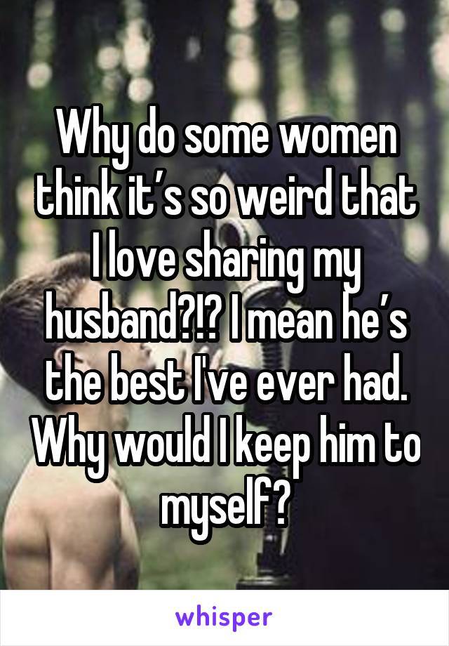 Why do some women think it’s so weird that I love sharing my husband?!? I mean he’s the best I've ever had. Why would I keep him to myself?