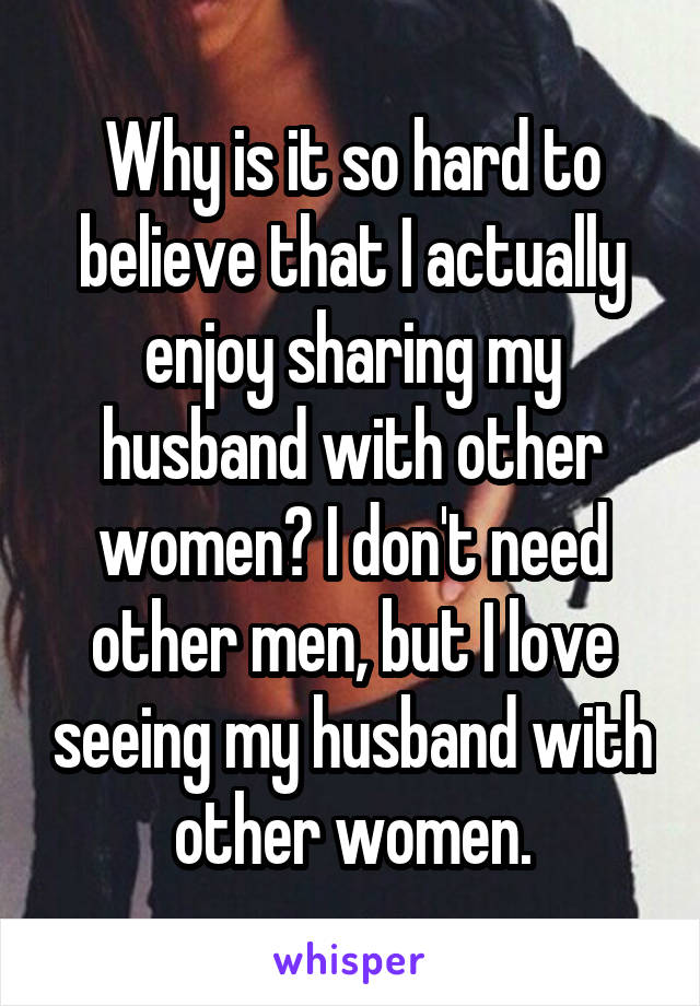 Why is it so hard to believe that I actually enjoy sharing my husband with other women? I don't need other men, but I love seeing my husband with other women.