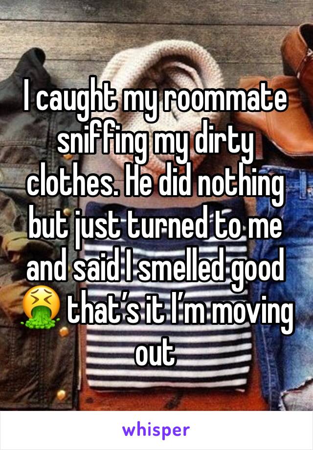 I caught my roommate sniffing my dirty clothes. He did nothing but just turned to me and said I smelled good  🤮 that’s it I’m moving out 