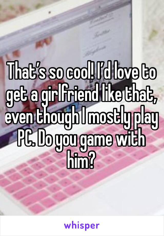 That’s so cool! I’d love to get a girlfriend like that, even though I mostly play PC. Do you game with him?