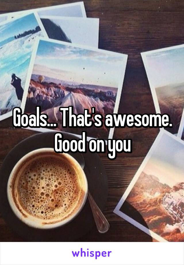 Goals... That's awesome. Good on you