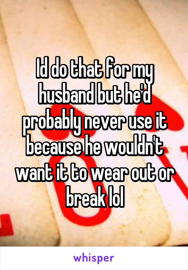 Id do that for my husband but he'd probably never use it because he wouldn't want it to wear out or break lol