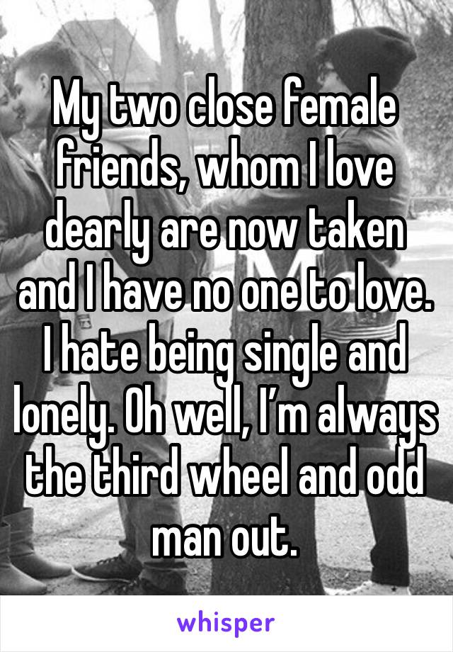 My two close female friends, whom I love dearly are now taken and I have no one to love. I hate being single and lonely. Oh well, I’m always the third wheel and odd man out.