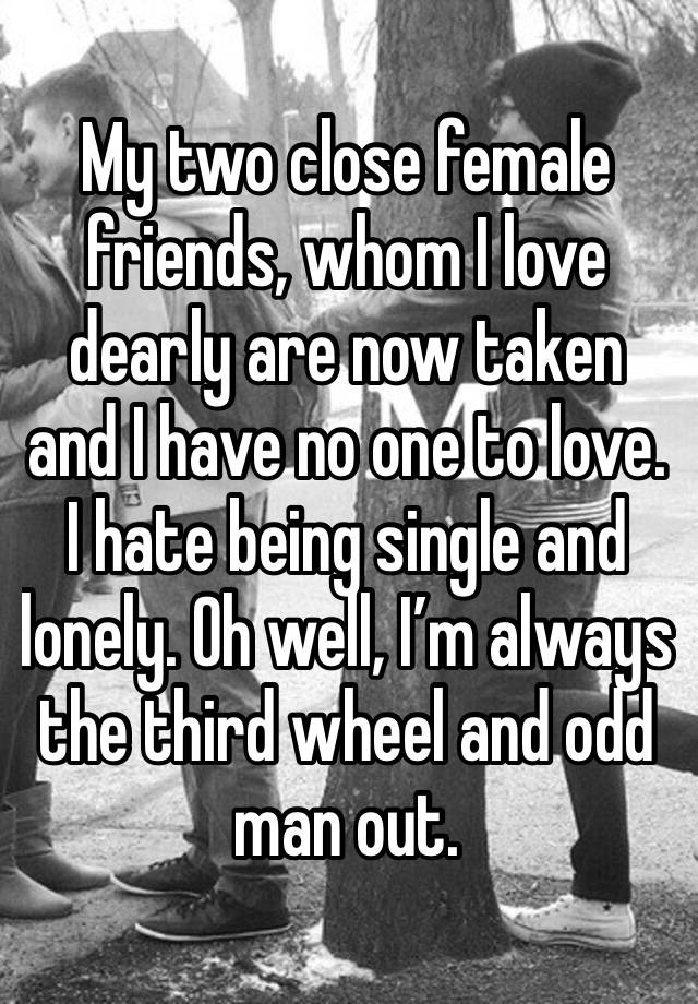 My two close female friends, whom I love dearly are now taken and I have no one to love. I hate being single and lonely. Oh well, I’m always the third wheel and odd man out.