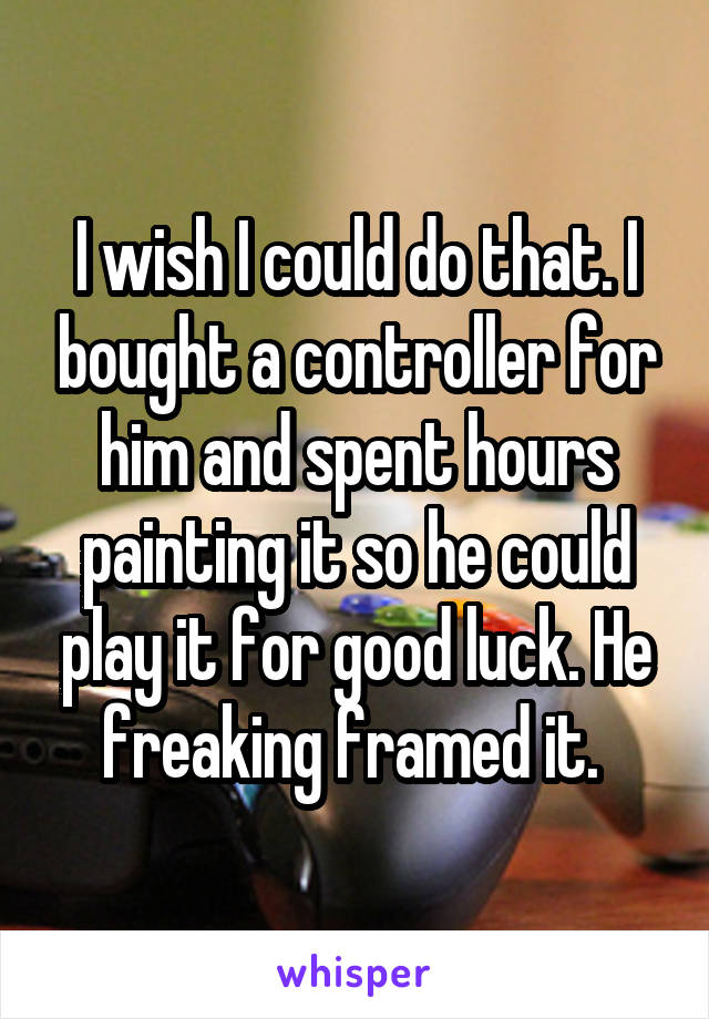 I wish I could do that. I bought a controller for him and spent hours painting it so he could play it for good luck. He freaking framed it. 