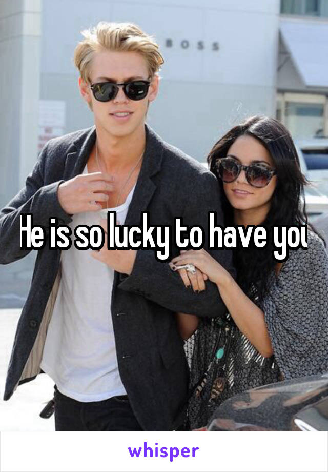 He is so lucky to have you