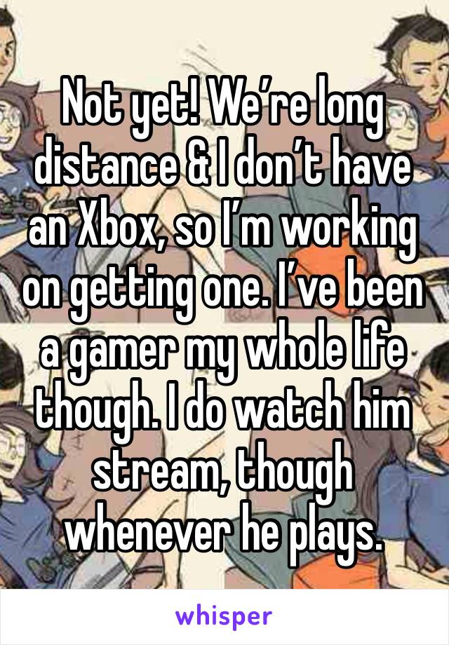 Not yet! We’re long distance & I don’t have an Xbox, so I’m working on getting one. I’ve been a gamer my whole life though. I do watch him stream, though whenever he plays. 