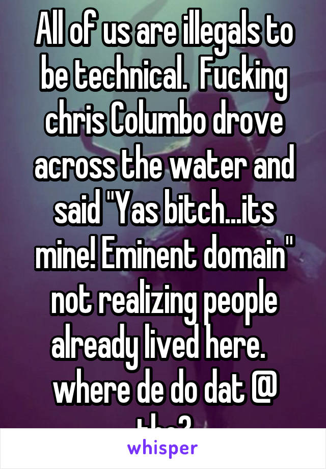 All of us are illegals to be technical.  Fucking chris Columbo drove across the water and said "Yas bitch...its mine! Eminent domain" not realizing people already lived here.   where de do dat @ tho?