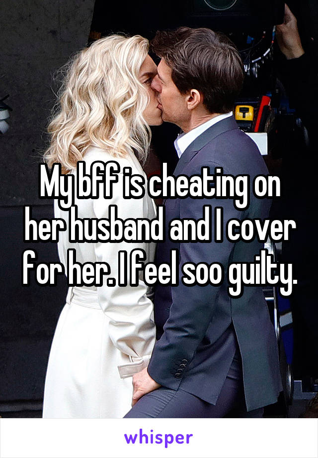 My bff is cheating on her husband and I cover for her. I feel soo guilty.