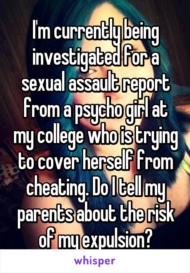 I'm currently being investigated for a sexual assault report from a psycho girl at my college who is trying to cover herself from cheating. Do I tell my parents about the risk of my expulsion?