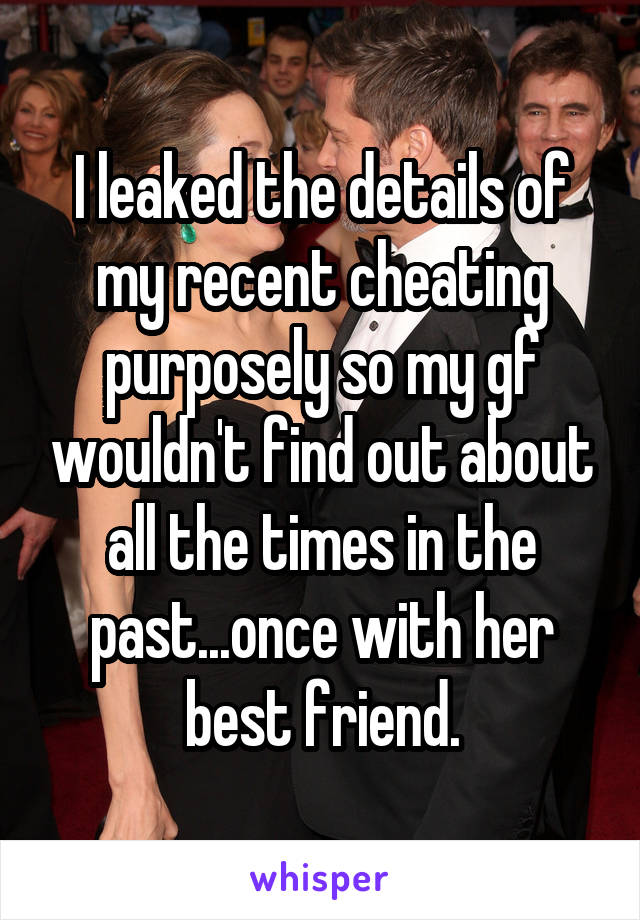 I leaked the details of my recent cheating purposely so my gf wouldn't find out about all the times in the past...once with her best friend.