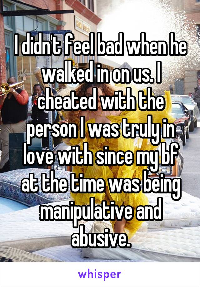 I didn't feel bad when he walked in on us. I cheated with the person I was truly in love with since my bf at the time was being manipulative and abusive.