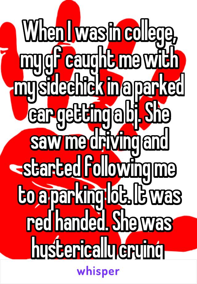 When I was in college, my gf caught me with my sidechick in a parked car getting a bj. She saw me driving and started following me to a parking lot. It was red handed. She was hysterically crying 