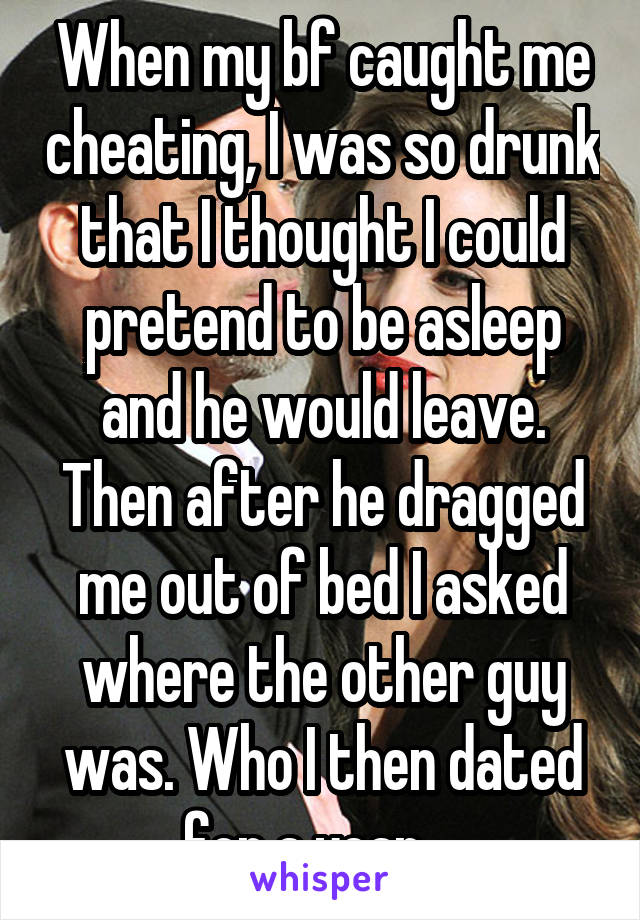 When my bf caught me cheating, I was so drunk that I thought I could pretend to be asleep and he would leave. Then after he dragged me out of bed I asked where the other guy was. Who I then dated for a year....