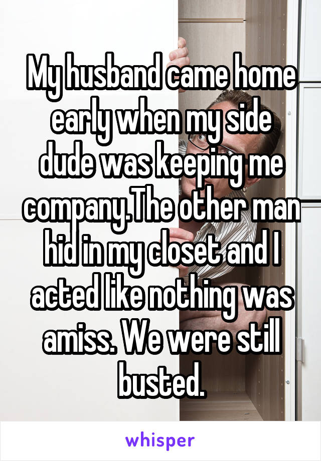 My husband came home early when my side dude was keeping me company.The other man hid in my closet and I acted like nothing was amiss. We were still busted.