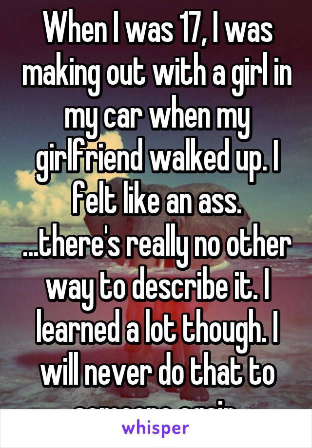 When I was 17, I was making out with a girl in my car when my girlfriend walked up. I felt like an ass. ...there's really no other way to describe it. I learned a lot though. I will never do that to someone again.