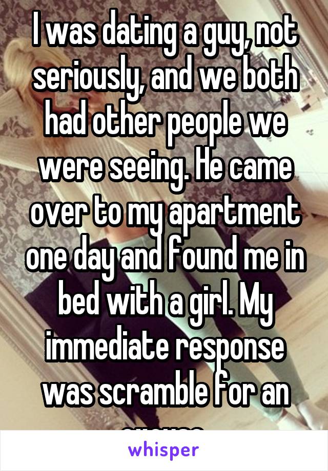 I was dating a guy, not seriously, and we both had other people we were seeing. He came over to my apartment one day and found me in bed with a girl. My immediate response was scramble for an excuse 