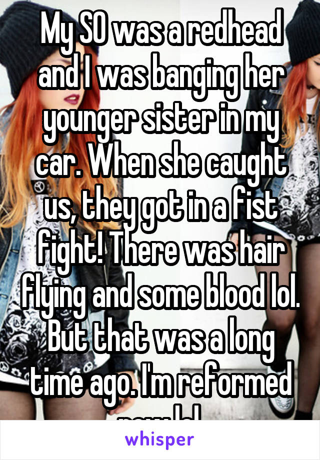 My SO was a redhead and I was banging her younger sister in my car. When she caught us, they got in a fist fight! There was hair flying and some blood lol. But that was a long time ago. I'm reformed now lol.