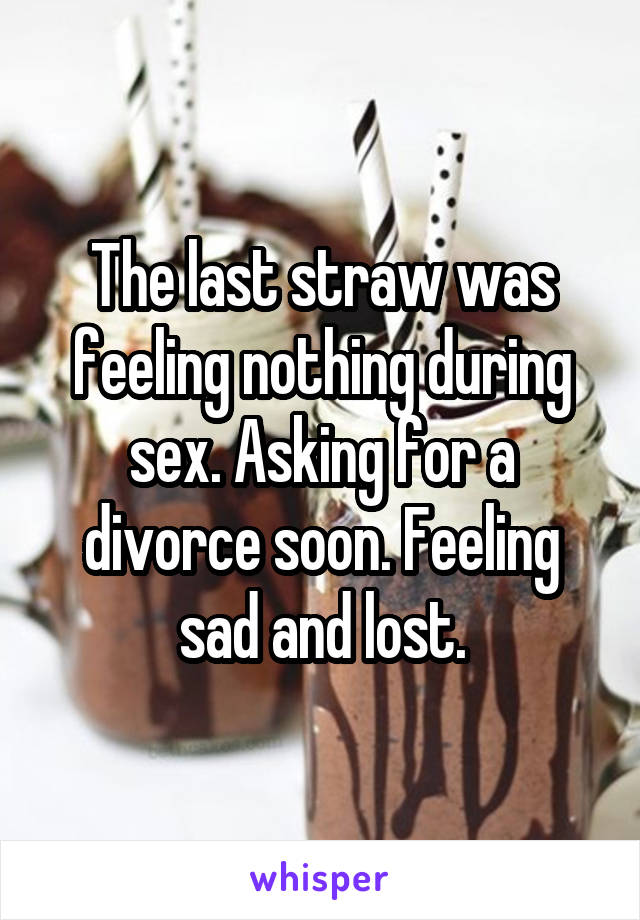 The last straw was feeling nothing during sex. Asking for a divorce soon. Feeling sad and lost.