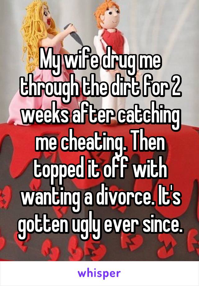 My wife drug me through the dirt for 2 weeks after catching me cheating. Then topped it off with wanting a divorce. It's gotten ugly ever since.