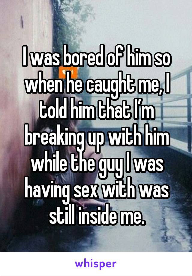 I was bored of him so when he caught me, I told him that I’m breaking up with him while the guy I was having sex with was still inside me.