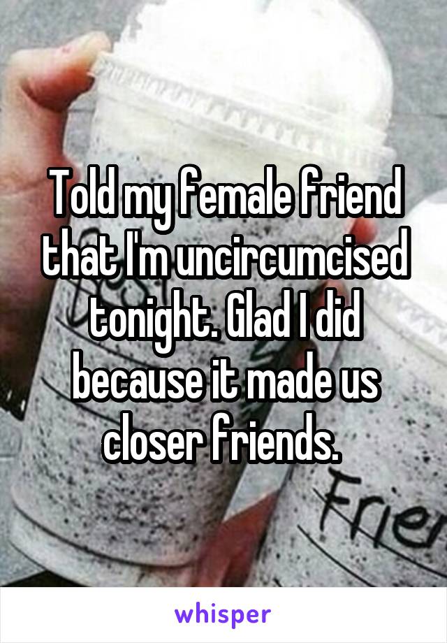 Told my female friend that I'm uncircumcised tonight. Glad I did because it made us closer friends. 