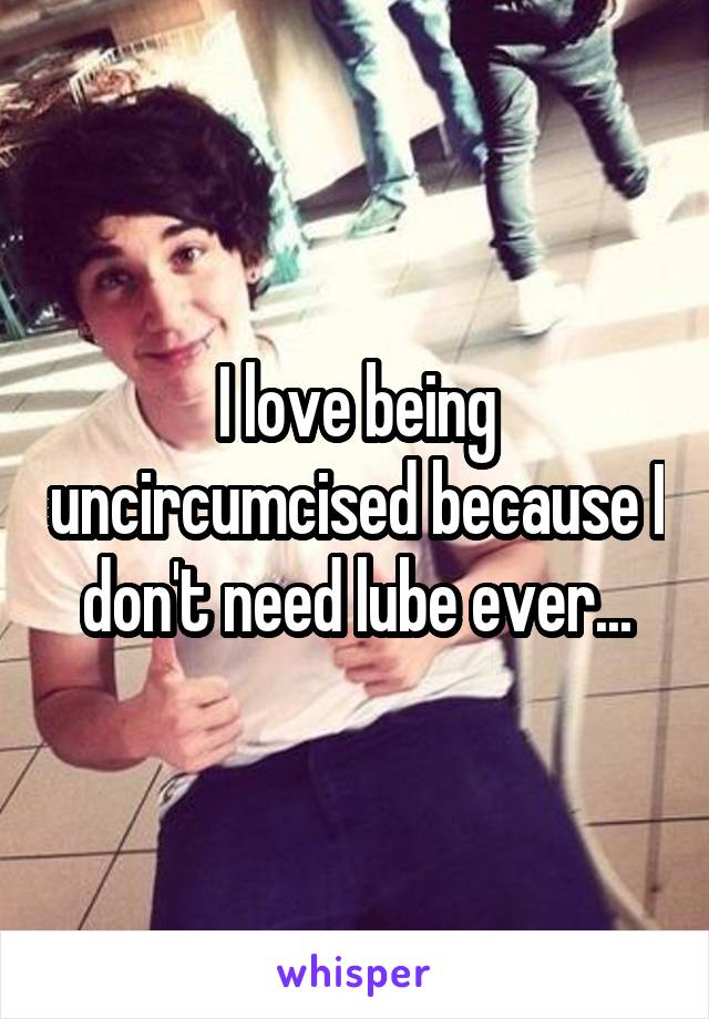 I love being uncircumcised because I don't need lube ever...
