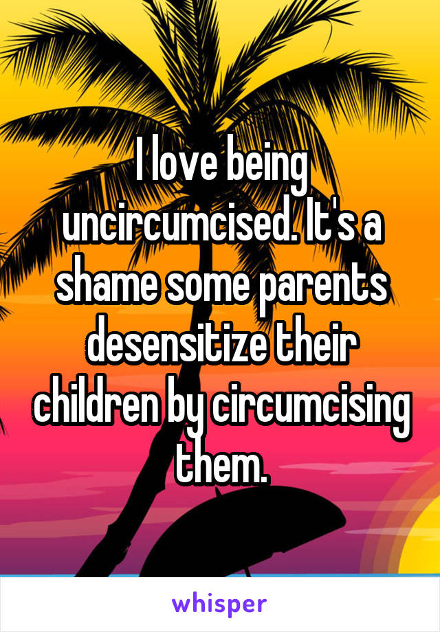 I love being uncircumcised. It's a shame some parents desensitize their children by circumcising them.