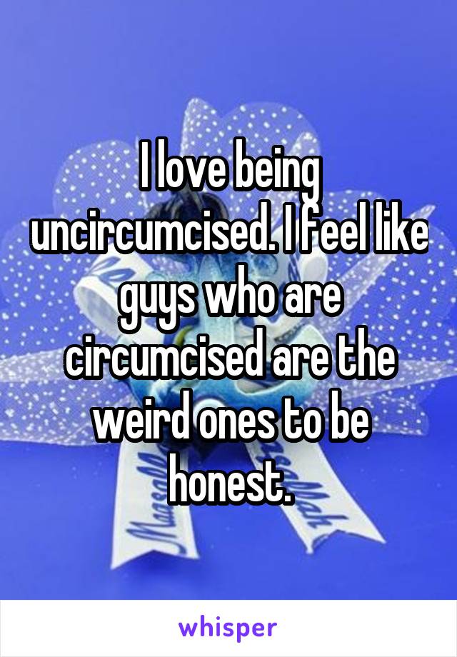 I love being uncircumcised. I feel like guys who are circumcised are the weird ones to be honest.