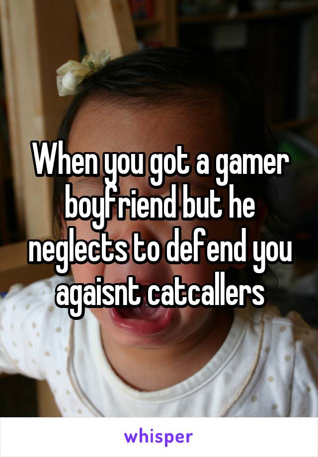 When you got a gamer boyfriend but he neglects to defend you agaisnt catcallers