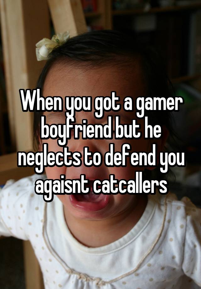 When you got a gamer boyfriend but he neglects to defend you agaisnt catcallers