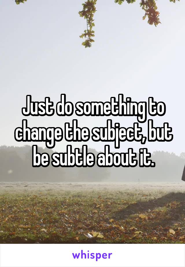 Just do something to change the subject, but be subtle about it.