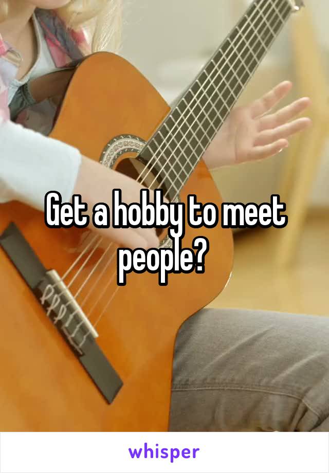 Get a hobby to meet people? 