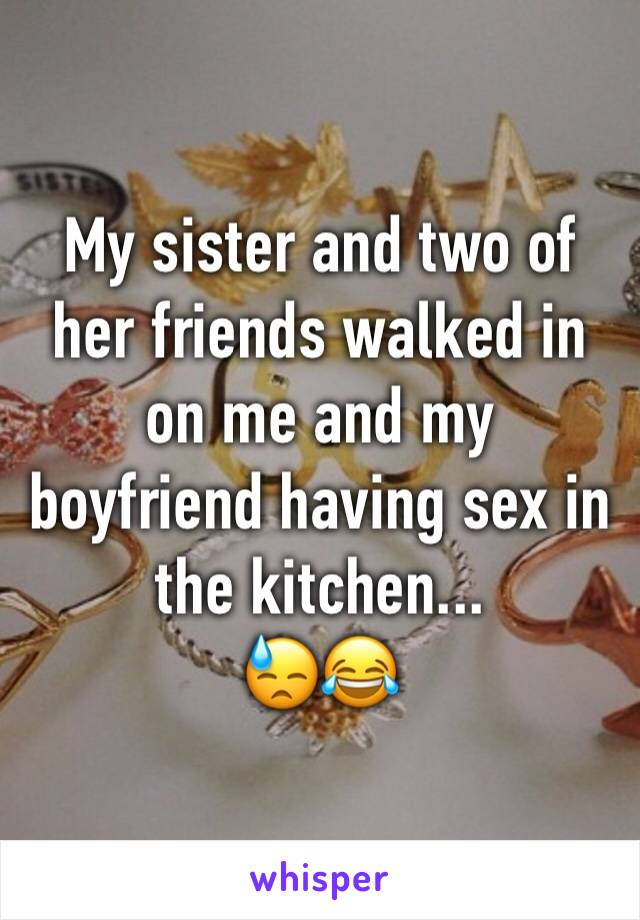 My sister and two of her friends walked in on me and my boyfriend having sex in the kitchen...
😓😂