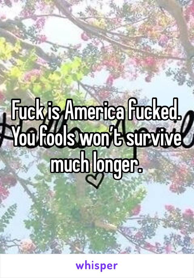 Fuck is America fucked. You fools won’t survive much longer. 