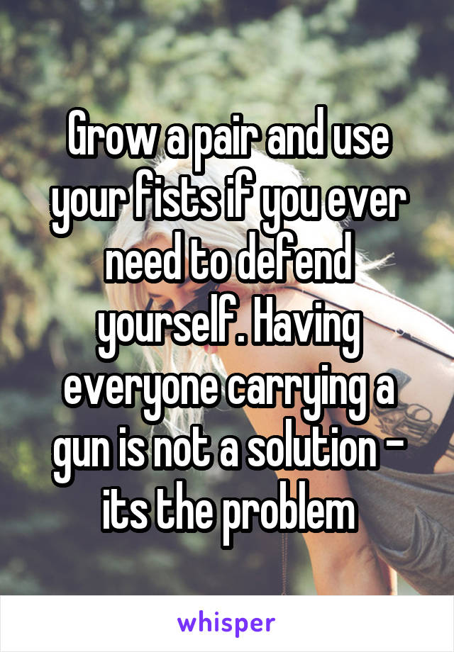 Grow a pair and use your fists if you ever need to defend yourself. Having everyone carrying a gun is not a solution - its the problem