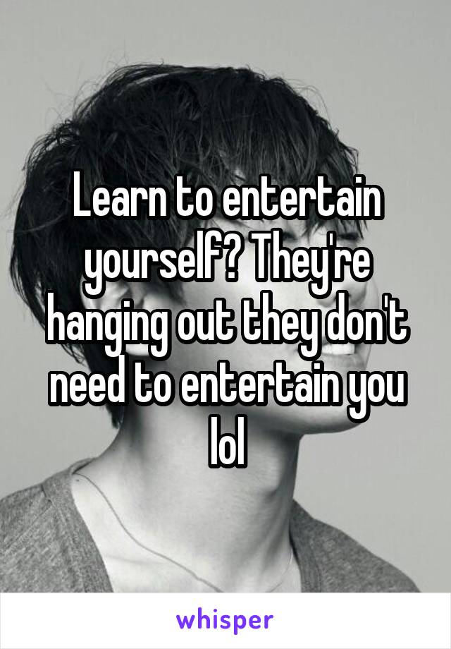 Learn to entertain yourself? They're hanging out they don't need to entertain you lol